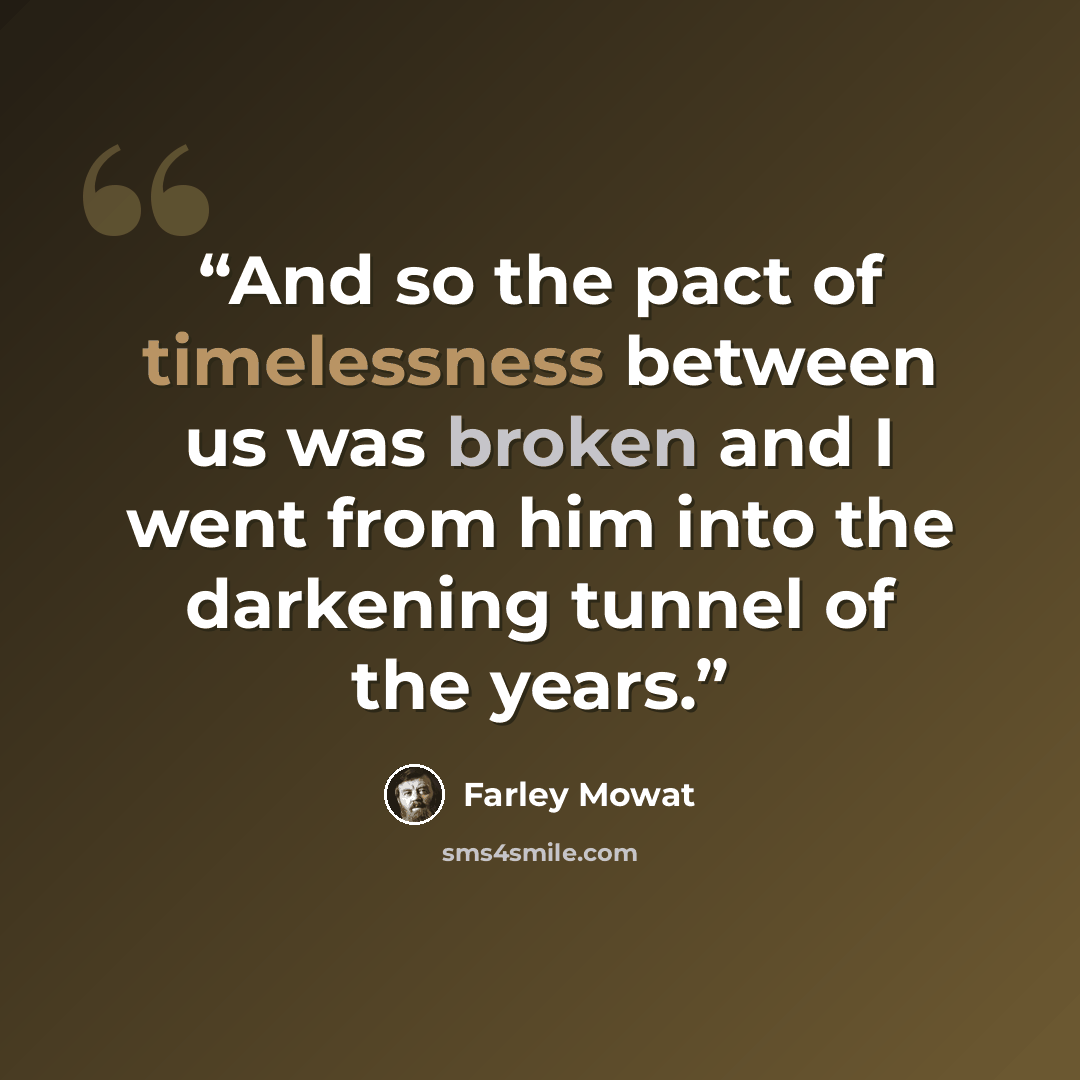 “And so the pact of timelessness between us was broken and I went from him into the darkening tunnel of the years.” quote by Farley Mowat