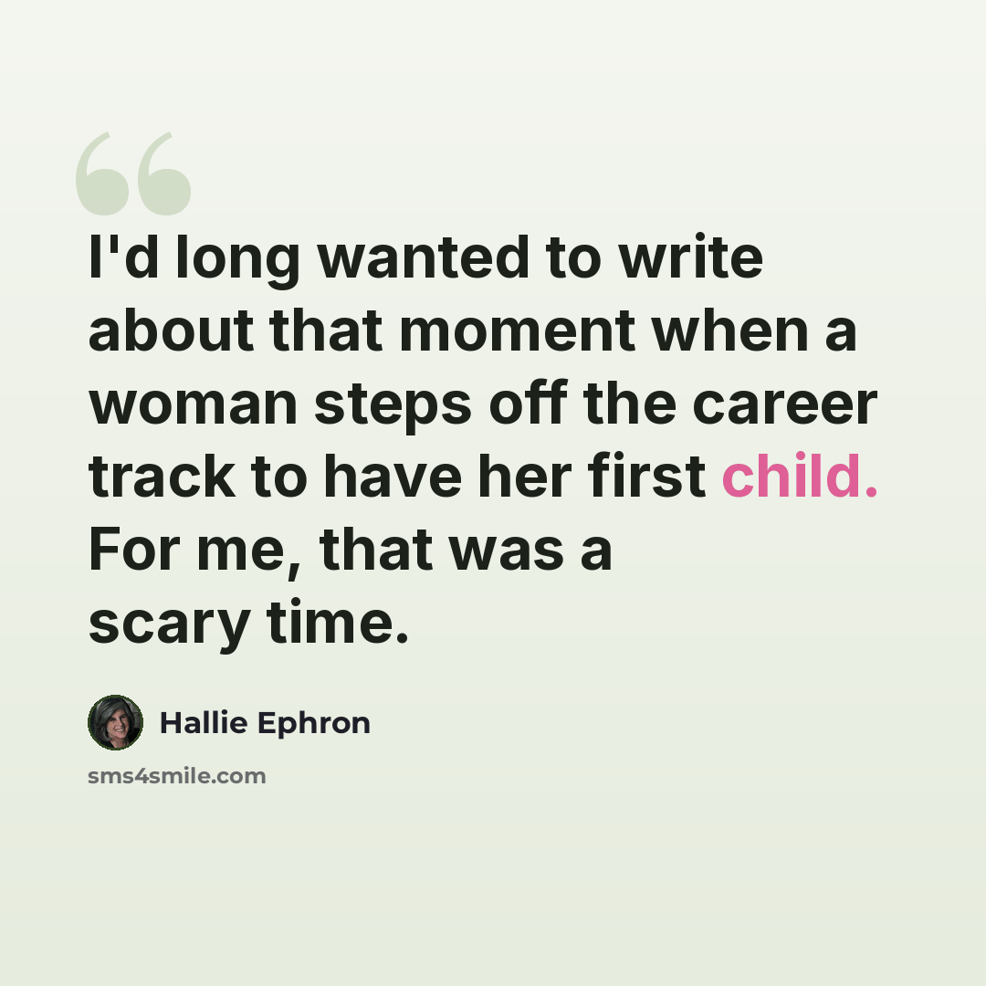 “I'd long wanted to write about that moment when a woman steps off the career track to have her first child. For me, that was a scary time.” quote by Hallie Ephron