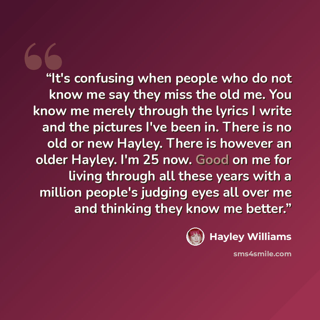 “It's confusing when people who do not know me say they miss the old me. You know me merely through the lyrics I write and the pictures I've been in. There is no old or new Hayley. There is however an older Hayley. I'm 25 now. Good on me for living through all these years with a million people's…” quote by Hayley Williams
