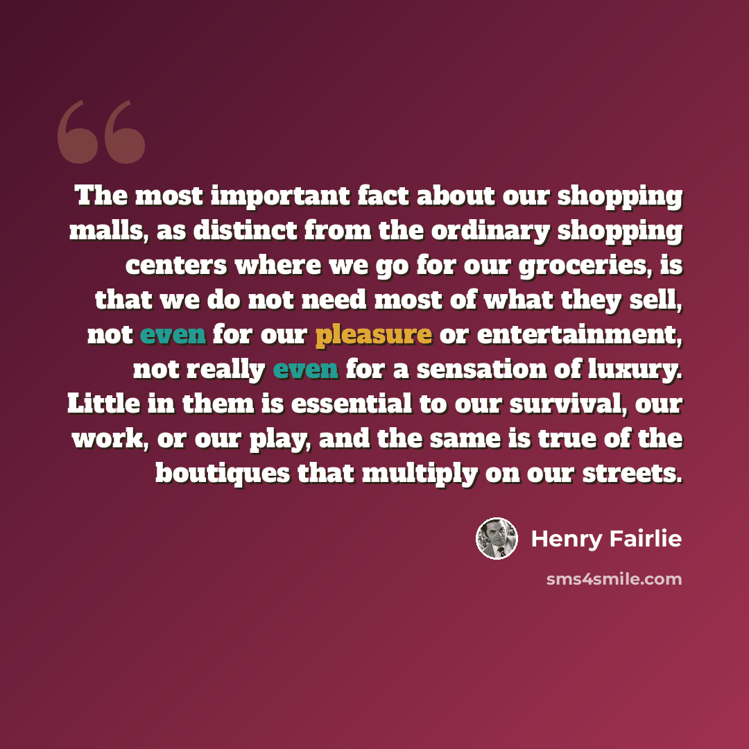 “The most important fact about our shopping malls, as distinct from the ordinary shopping centers where we go for our groceries, is that we do not need most of what they sell, not even for our pleasure or entertainment, not really even for a sensation of luxury. Little in them is essential to our…” quote by Henry Fairlie
