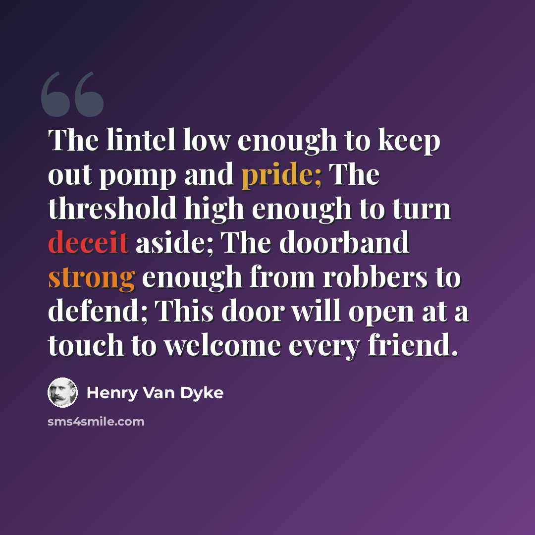 “The lintel low enough to keep out pomp and pride; The threshold high enough to turn deceit aside; The doorband strong enough from robbers to defend; This door will open at a touch to welcome every friend.” quote by Henry Van Dyke