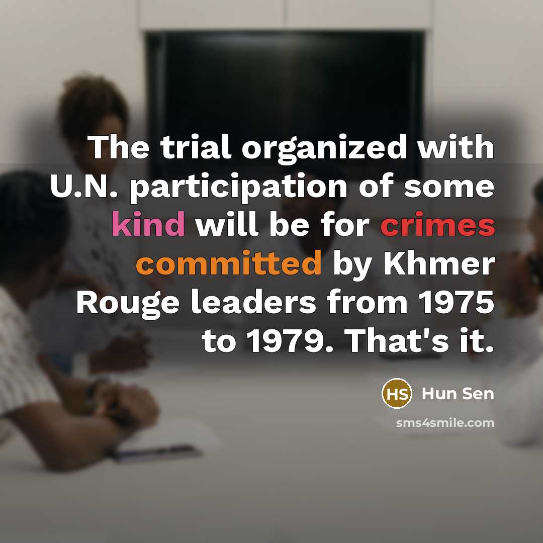 “The trial organized with U.N. participation of some kind will be for crimes committed by Khmer Rouge leaders from 1975 to 1979. That's it.” quote by Hun Sen