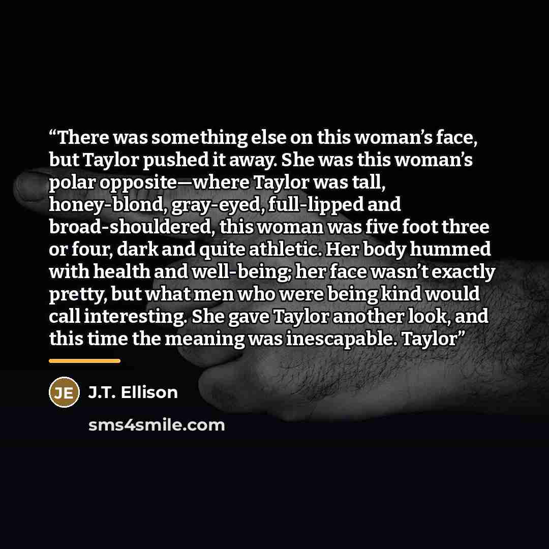 “There was something else on this woman’s face, but Taylor pushed it away. She was this woman’s polar opposite—where Taylor was tall, honey-blond, gray-eyed, full-lipped and broad-shouldered, this woman was five foot three or four, dark and quite athletic. Her body hummed with health and…” quote by J.T. Ellison