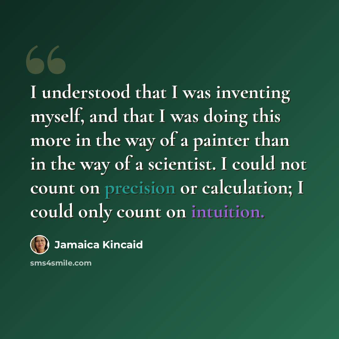 “I understood that I was inventing myself, and that I was doing this more in the way of a painter than in the way of a scientist. I could not count on precision or calculation; I could only count on intuition.” quote by Jamaica Kincaid