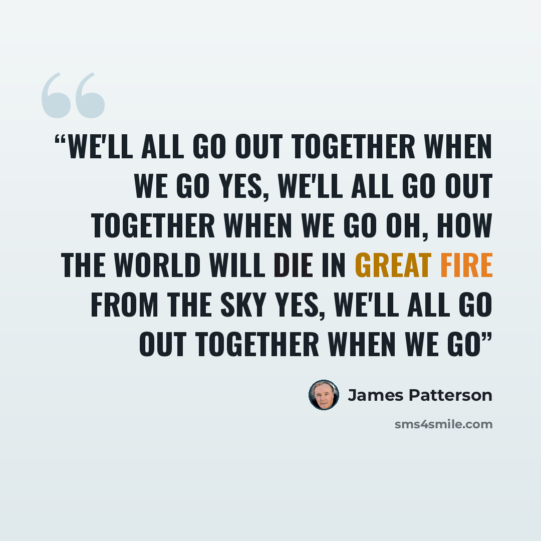 “We'll all go out together when we go Yes, we'll all go out together when we go Oh, how the world will die In great fire from the sky Yes, we'll all go out together when we go” quote by James Patterson