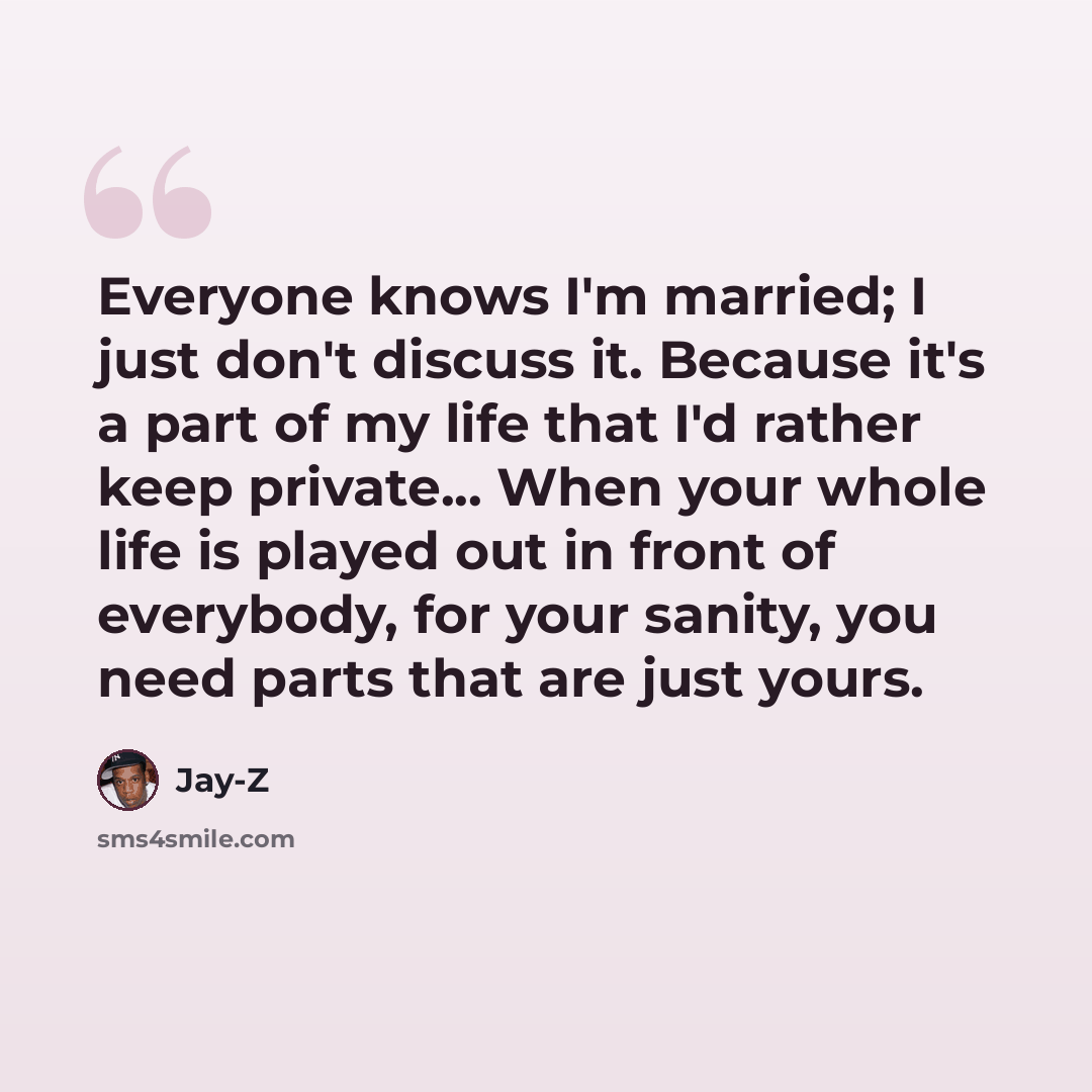 “Everyone knows I'm married; I just don't discuss it. Because it's a part of my life that I'd rather keep private... When your whole life is played out in front of everybody, for your sanity, you need parts that are just yours.” quote by Jay-Z