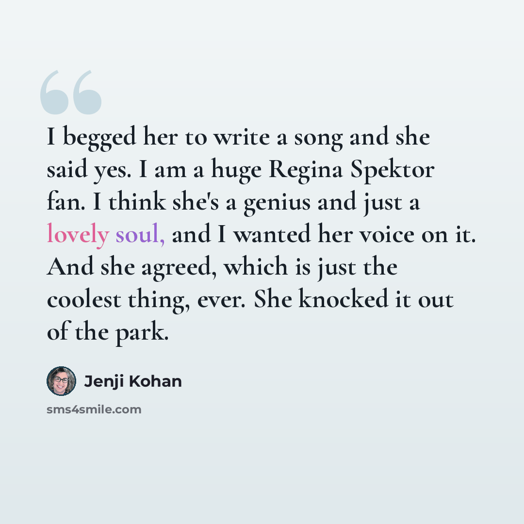 “I begged her to write a song and she said yes. I am a huge Regina Spektor fan. I think she's a genius and just a lovely soul, and I wanted her voice on it. And she agreed, which is just the coolest thing, ever. She knocked it out of the park.” quote by Jenji Kohan