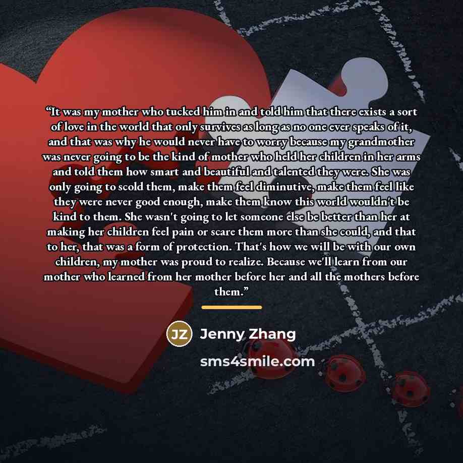 “It was my mother who tucked him in and told him that there exists a sort of love in the world that only survives as long as no one ever speaks of it, and that was why he would never have to worry because my grandmother was never going to be the kind of mother who held her children in her arms and…” quote by Jenny Zhang