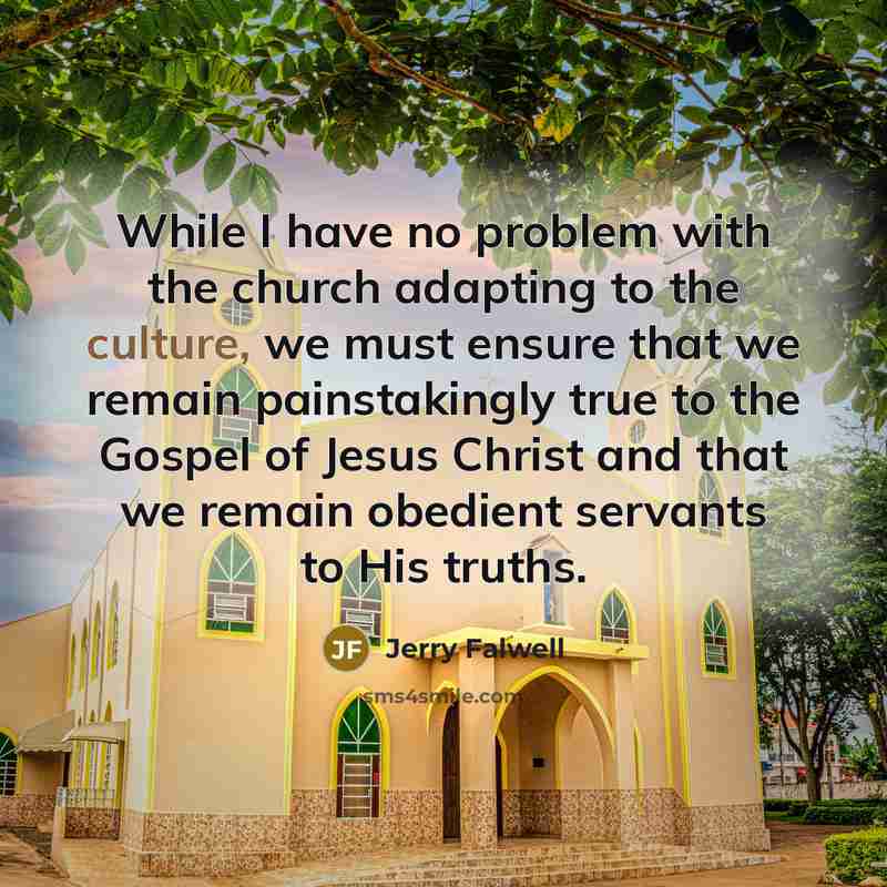 “While I have no problem with the church adapting to the culture, we must ensure that we remain painstakingly true to the Gospel of Jesus Christ and that we remain obedient servants to His truths.” quote by Jerry Falwell