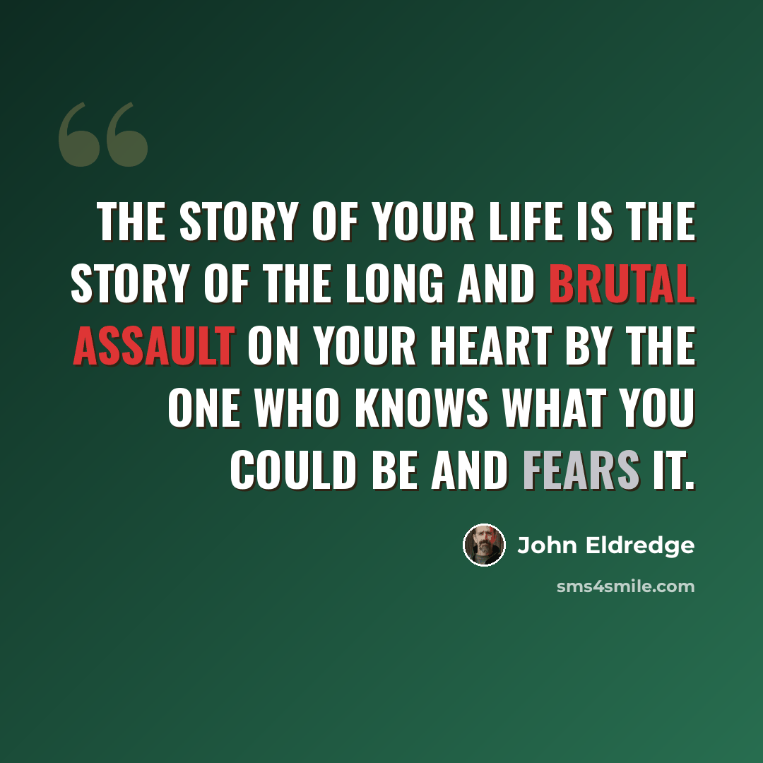 “The story of your life is the story of the long and brutal assault on your heart by the one who knows what you could be and fears it.” quote by John Eldredge