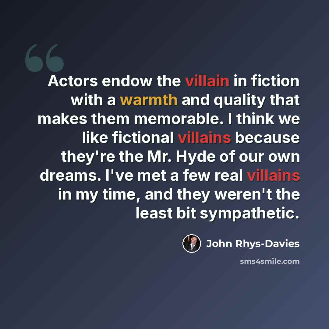 “Actors endow the villain in fiction with a warmth and quality that makes them memorable. I think we like fictional villains because they're the Mr. Hyde of our own dreams. I've met a few real villains in my time, and they weren't the least bit sympathetic.” quote by John Rhys-Davies