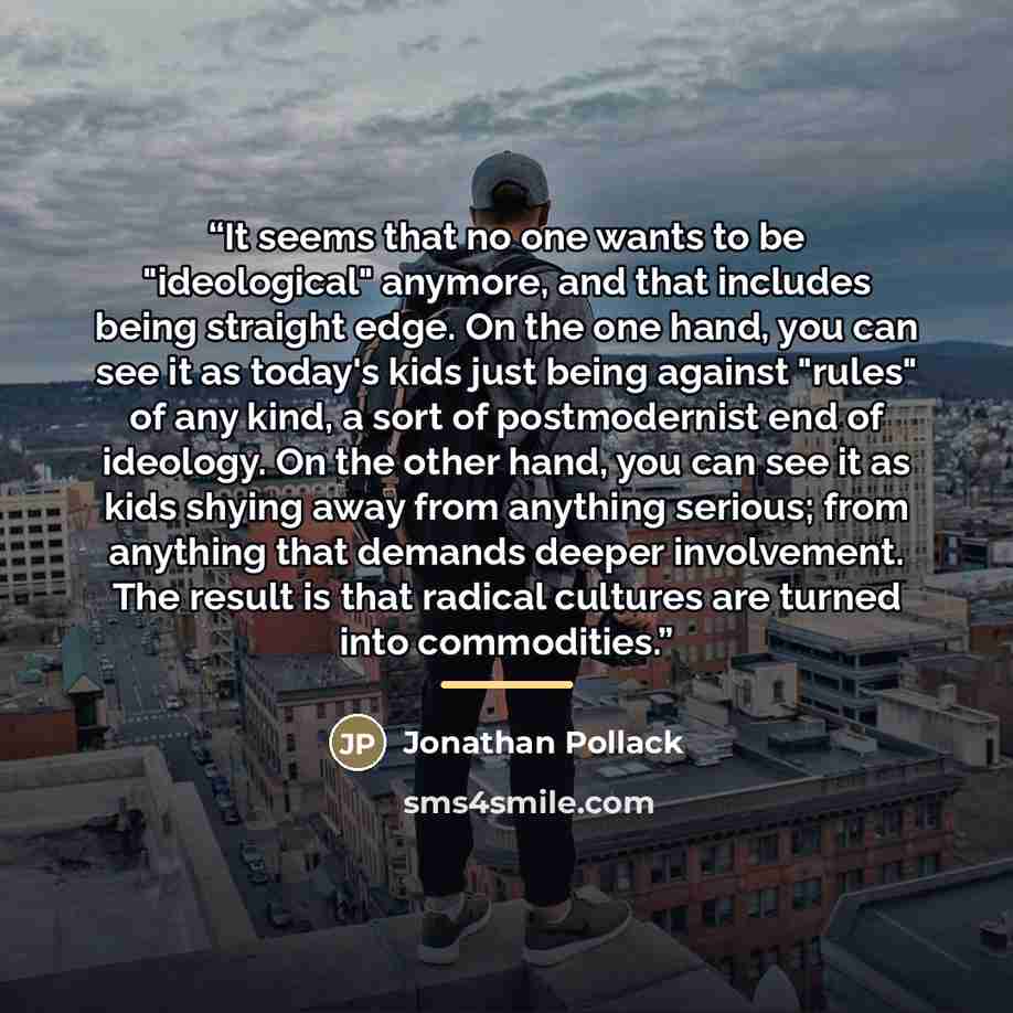 “It seems that no one wants to be "ideological" anymore, and that includes being straight edge. On the one hand, you can see it as today's kids just being against "rules" of any kind, a sort of postmodernist end of ideology. On the other hand, you can see it as kids shying away from anything…” quote by Jonathan Pollack
