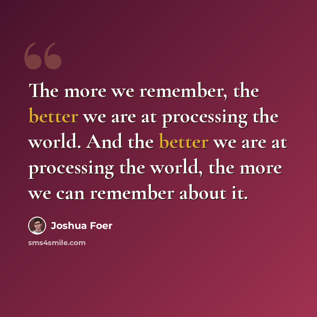 “The more we remember, the better we are at processing the world. And the better we are at processing the world, the more we can remember about it.” quote by Joshua Foer