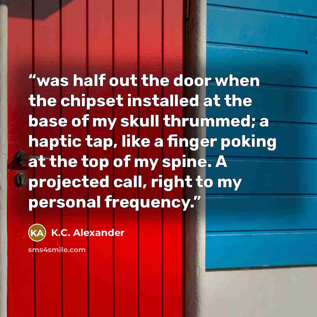 “was half out the door when the chipset installed at the base of my skull thrummed; a haptic tap, like a finger poking at the top of my spine. A projected call, right to my personal frequency.” quote by K.C. Alexander