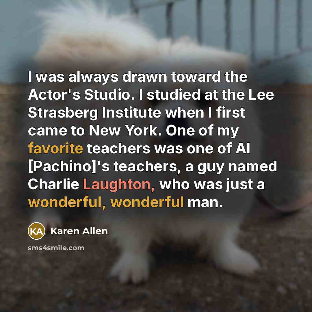 “I was always drawn toward the Actor's Studio. I studied at the Lee Strasberg Institute when I first came to New York. One of my favorite teachers was one of Al [Pachino]'s teachers, a guy named Charlie Laughton, who was just a wonderful, wonderful man.” quote by Karen Allen