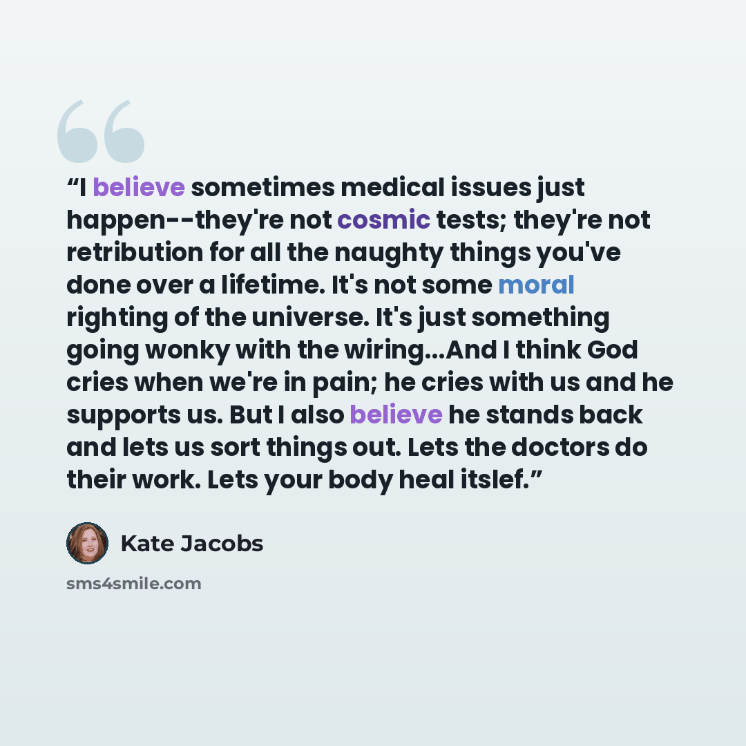 “I believe sometimes medical issues just happen--they're not cosmic tests; they're not retribution for all the naughty things you've done over a lifetime. It's not some moral righting of the universe. It's just something going wonky with the wiring...And I think God cries when we're in pain; he…” quote by Kate Jacobs