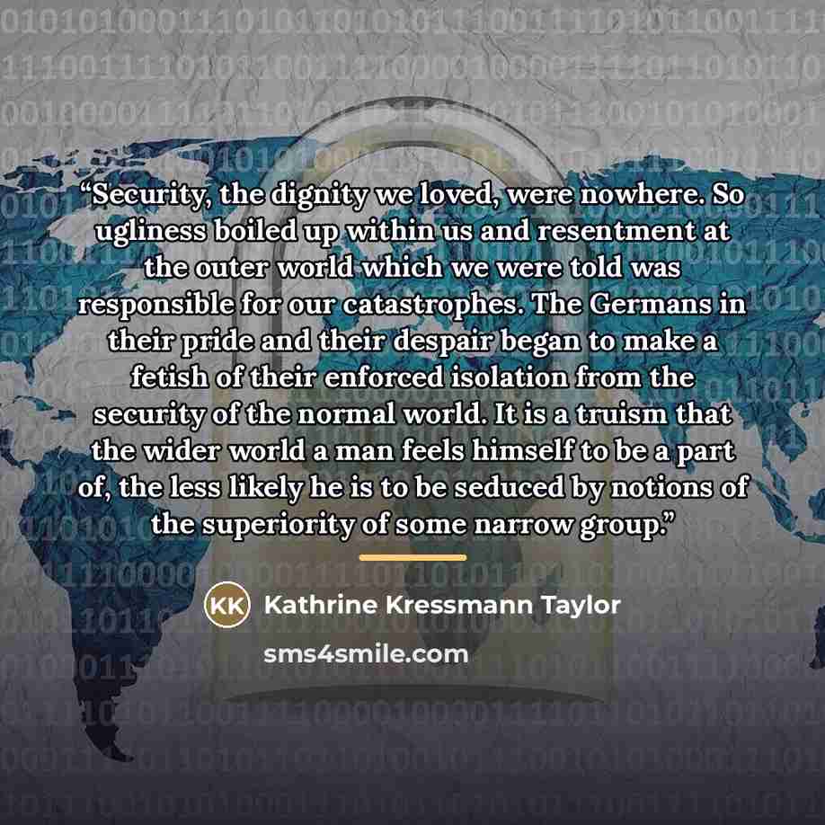 “Security, the dignity we loved, were nowhere. So ugliness boiled up within us and resentment at the outer world which we were told was responsible for our catastrophes. The Germans in their pride and their despair began to make a fetish of their enforced isolation from the security of the normal…” quote by Kathrine Kressmann Taylor