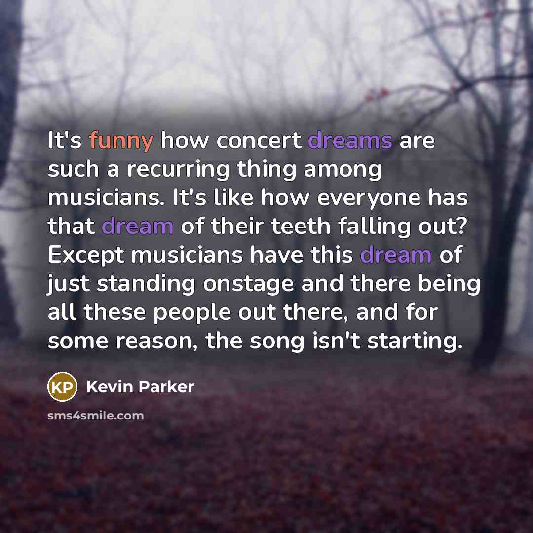 “It's funny how concert dreams are such a recurring thing among musicians. It's like how everyone has that dream of their teeth falling out? Except musicians have this dream of just standing onstage and there being all these people out there, and for some reason, the song isn't starting.” quote by Kevin Parker