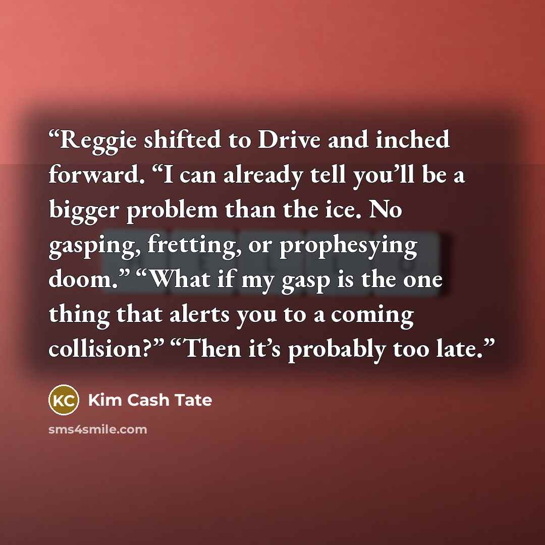 “Reggie shifted to Drive and inched forward. “I can already tell you’ll be a bigger problem than the ice. No gasping, fretting, or prophesying doom.” “What if my gasp is the one thing that alerts you to a coming collision?” “Then it’s probably too late.” quote by Kim Cash Tate