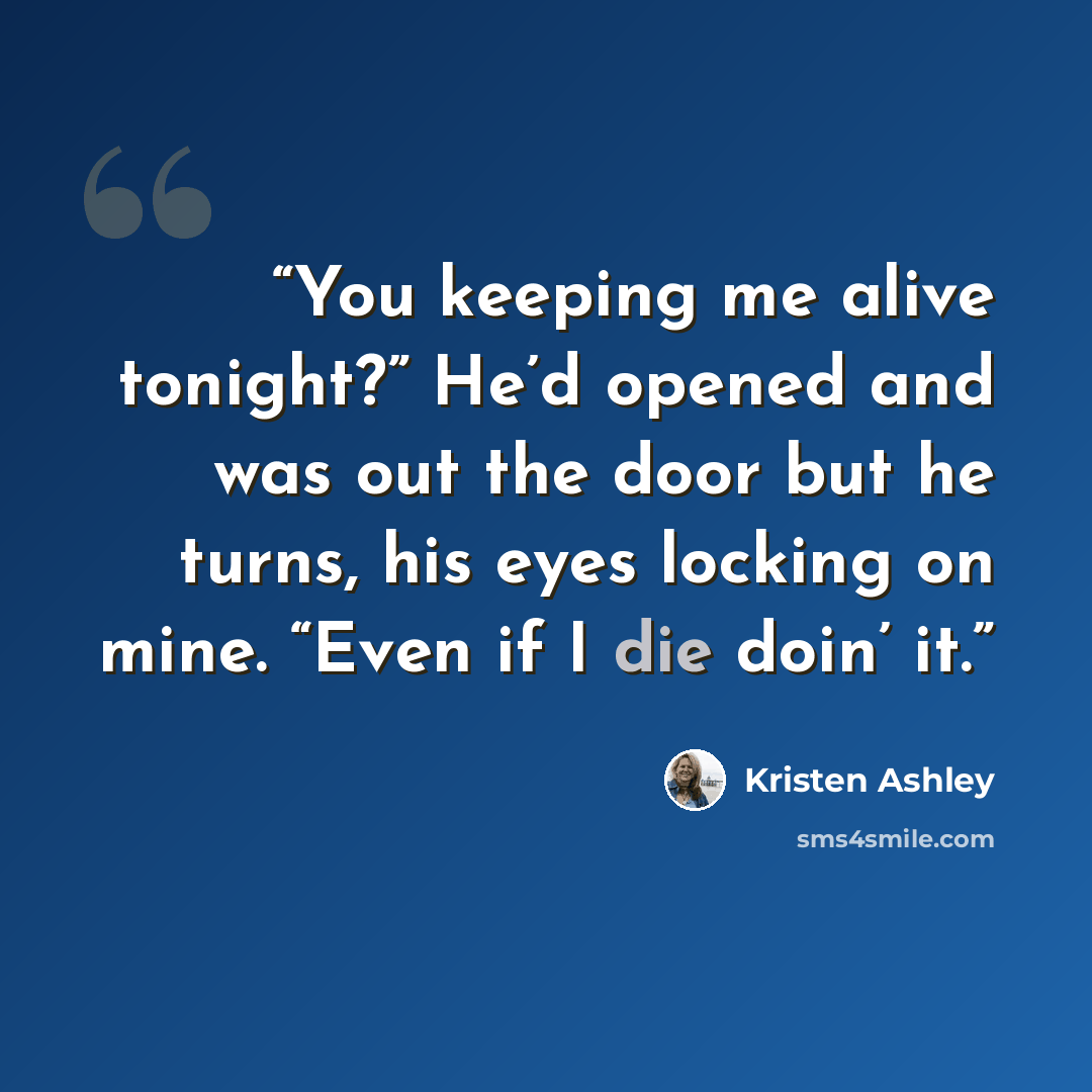 “You keeping me alive tonight?” He’d opened and was out the door but he turns, his eyes locking on mine. “Even if I die doin’ it.” quote by Kristen Ashley