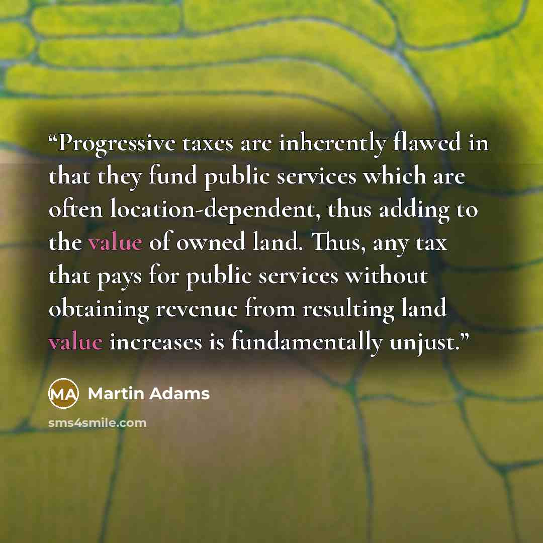 “Progressive taxes are inherently flawed in that they fund public services which are often location-dependent, thus adding to the value of owned land. Thus, any tax that pays for public services without obtaining revenue from resulting land value increases is fundamentally unjust.” quote by Martin Adams