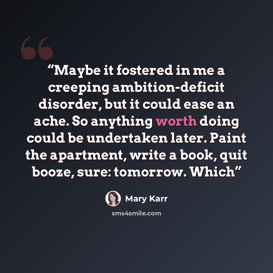 “Maybe it fostered in me a creeping ambition-deficit disorder, but it could ease an ache. So anything worth doing could be undertaken later. Paint the apartment, write a book, quit booze, sure: tomorrow. Which” quote by Mary Karr