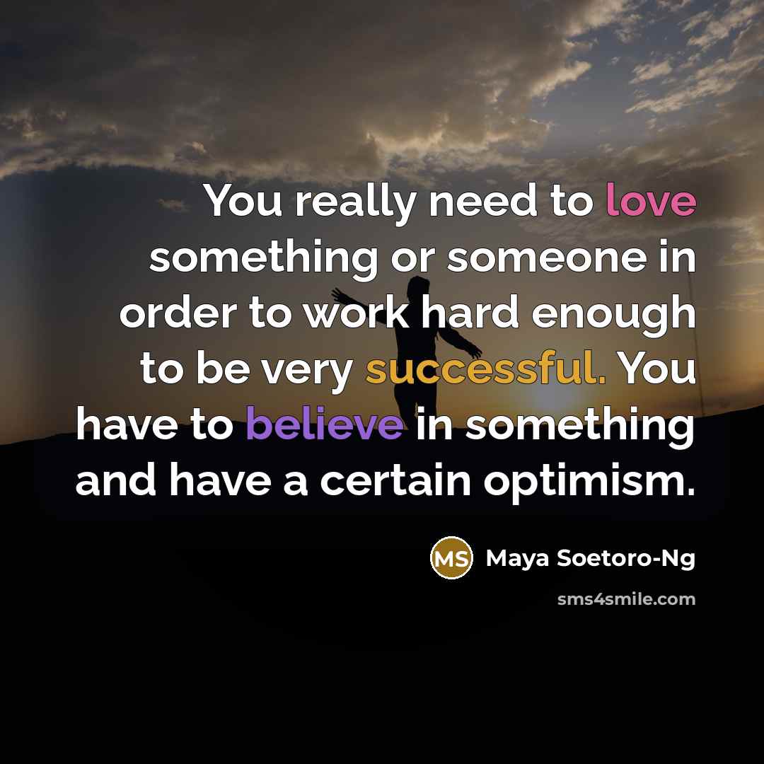“You really need to love something or someone in order to work hard enough to be very successful. You have to believe in something and have a certain optimism.” quote by Maya Soetoro-Ng