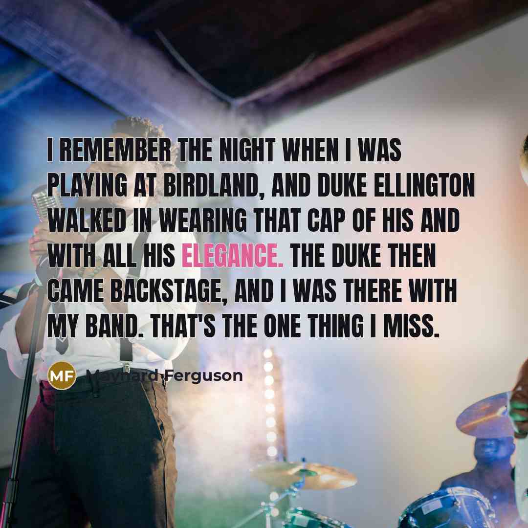 “I remember the night when I was playing at Birdland, and Duke Ellington walked in wearing that cap of his and with all his elegance. The Duke then came backstage, and I was there with my band. That's the one thing I miss.” quote by Maynard Ferguson