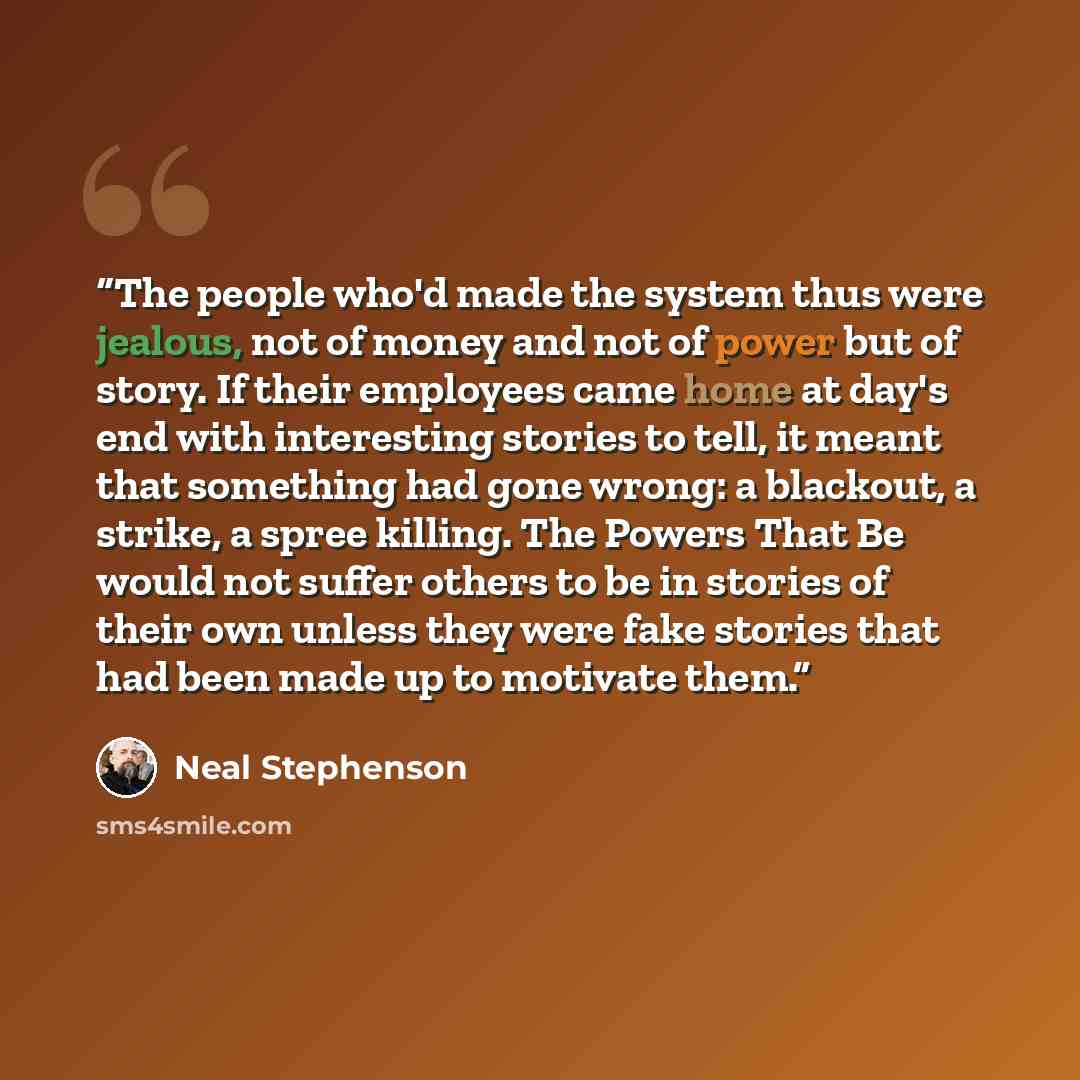 “The people who'd made the system thus were jealous, not of money and not of power but of story. If their employees came home at day's end with interesting stories to tell, it meant that something had gone wrong: a blackout, a strike, a spree killing. The Powers That Be would not suffer others to…” quote by Neal Stephenson