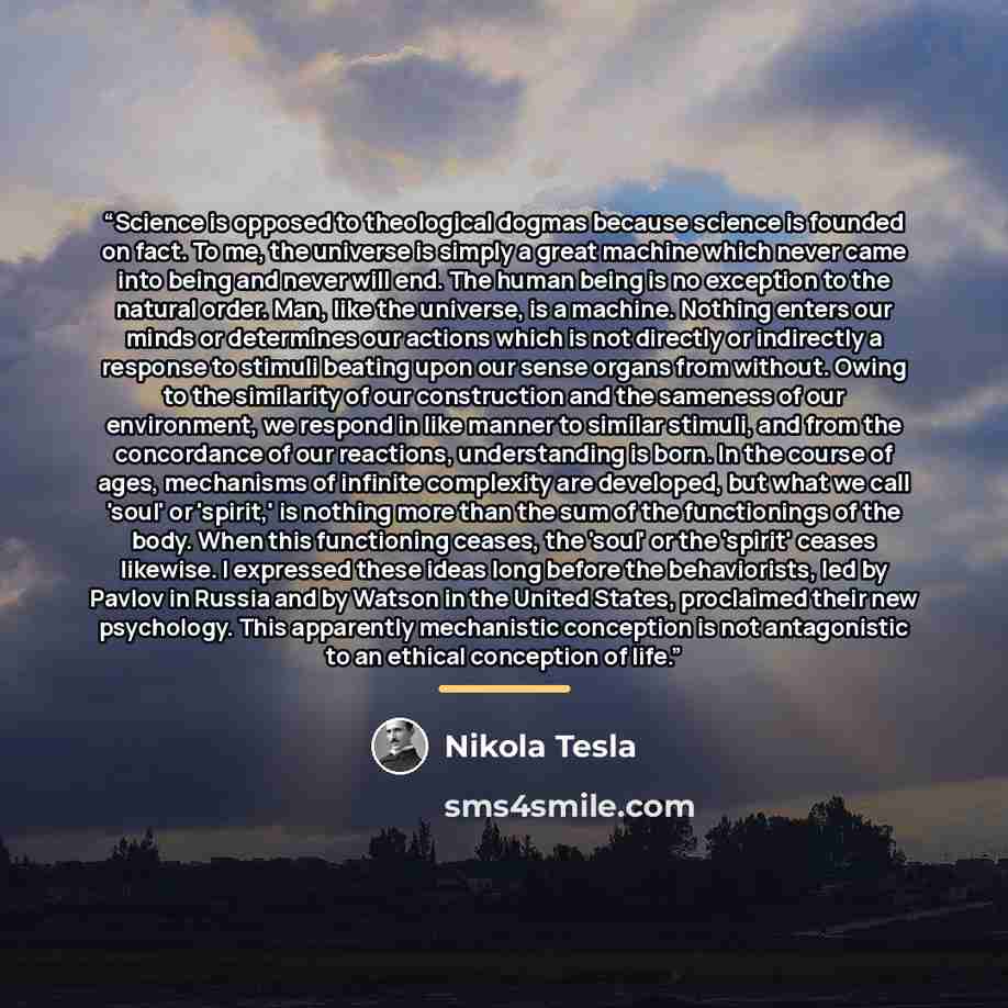 “Science is opposed to theological dogmas because science is founded on fact. To me, the universe is simply a great machine which never came into being and never will end. The human being is no exception to the natural order. Man, like the universe, is a machine. Nothing enters our minds or…” quote by Nikola Tesla