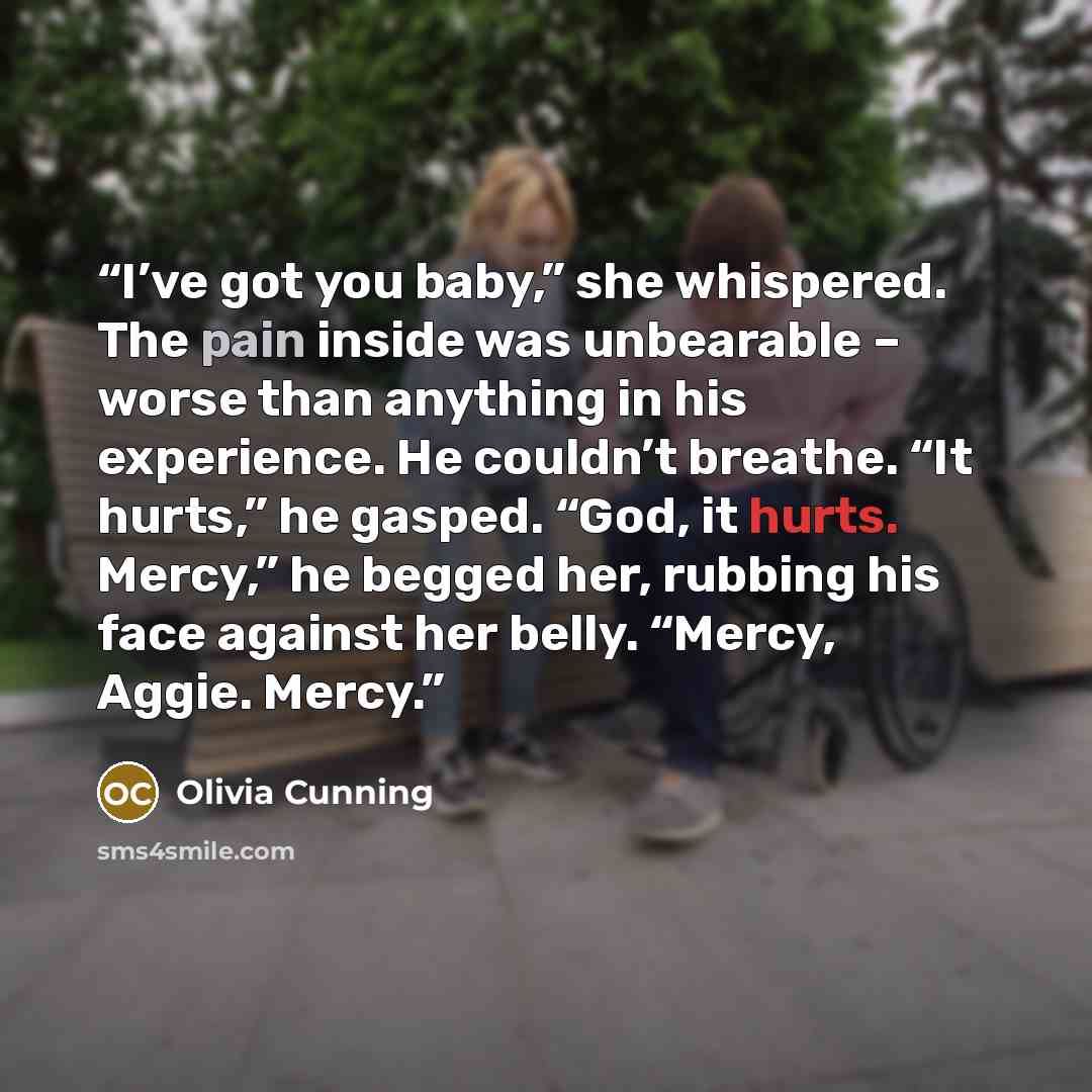 “I’ve got you baby,” she whispered. The pain inside was unbearable – worse than anything in his experience. He couldn’t breathe. “It hurts,” he gasped. “God, it hurts. Mercy,” he begged her, rubbing his face against her belly. “Mercy, Aggie. Mercy.” quote by Olivia Cunning