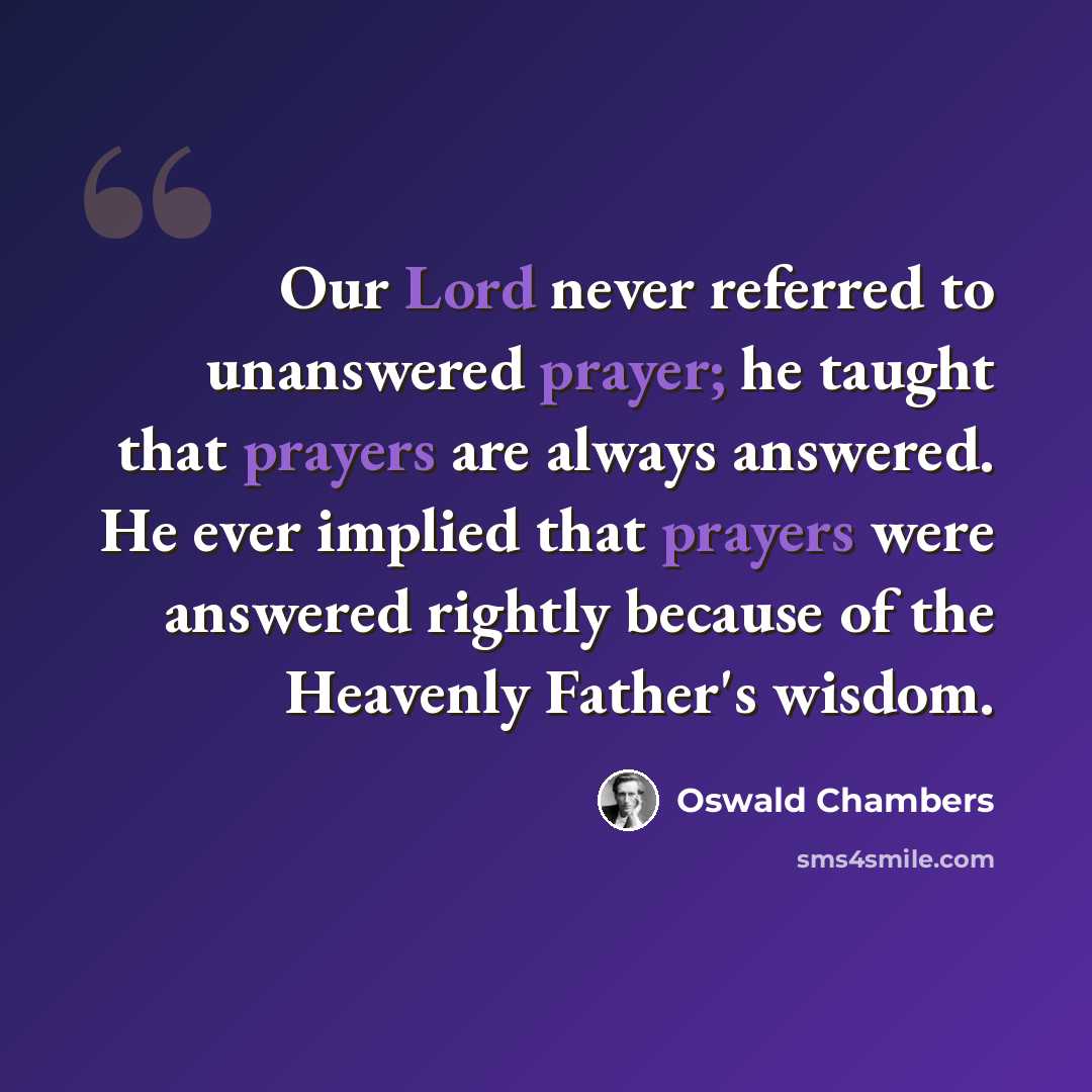 “Our Lord never referred to unanswered prayer; he taught that prayers are always answered. He ever implied that prayers were answered rightly because of the Heavenly Father's wisdom.” quote by Oswald Chambers