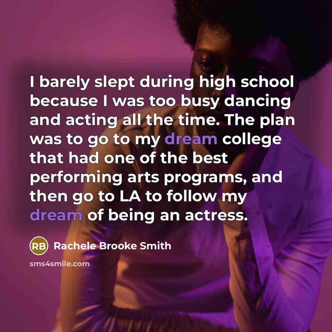 “I barely slept during high school because I was too busy dancing and acting all the time. The plan was to go to my dream college that had one of the best performing arts programs, and then go to LA to follow my dream of being an actress.” quote by Rachele Brooke Smith