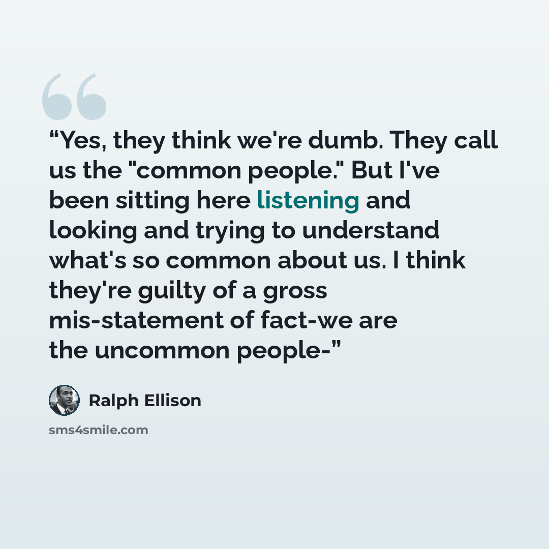 “Yes, they think we're dumb. They call us the "common people." But I've been sitting here listening and looking and trying to understand what's so common about us. I think they're guilty of a gross mis-statement of fact-we are the uncommon people-” quote by Ralph Ellison