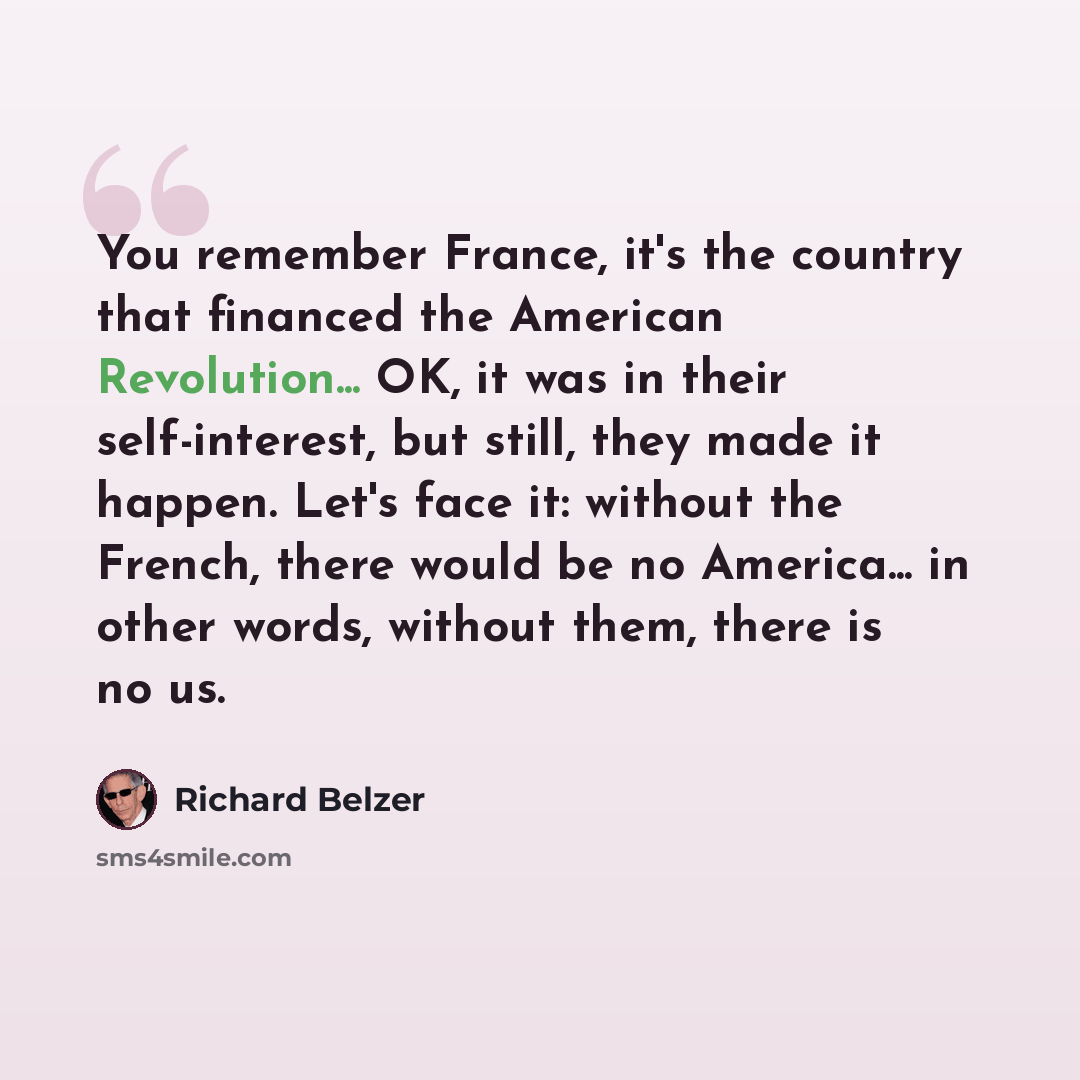 “You remember France, it's the country that financed the American Revolution... OK, it was in their self-interest, but still, they made it happen. Let's face it: without the French, there would be no America... in other words, without them, there is no us.” quote by Richard Belzer