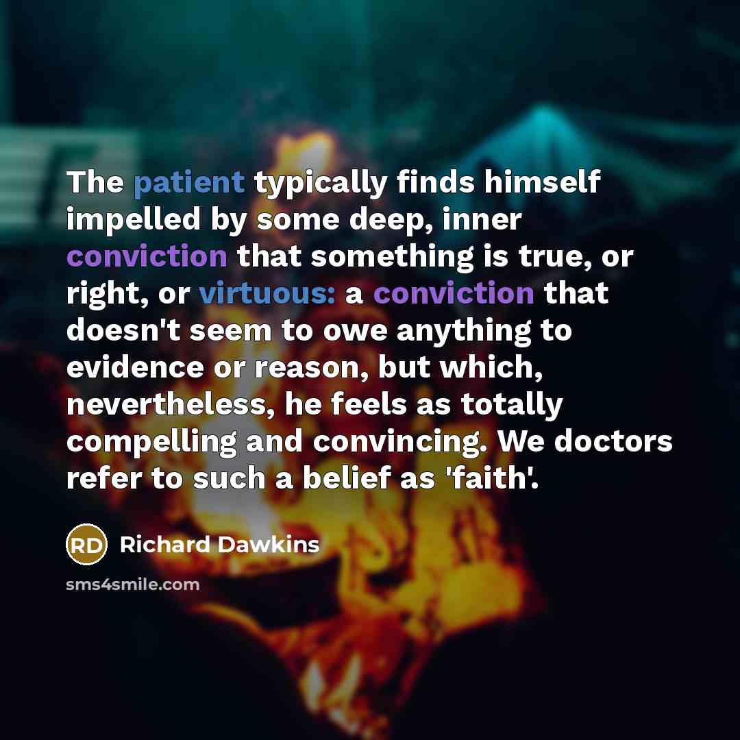 “The patient typically finds himself impelled by some deep, inner conviction that something is true, or right, or virtuous: a conviction that doesn't seem to owe anything to evidence or reason, but which, nevertheless, he feels as totally compelling and convincing. We doctors refer to such a belief…” quote by Richard Dawkins