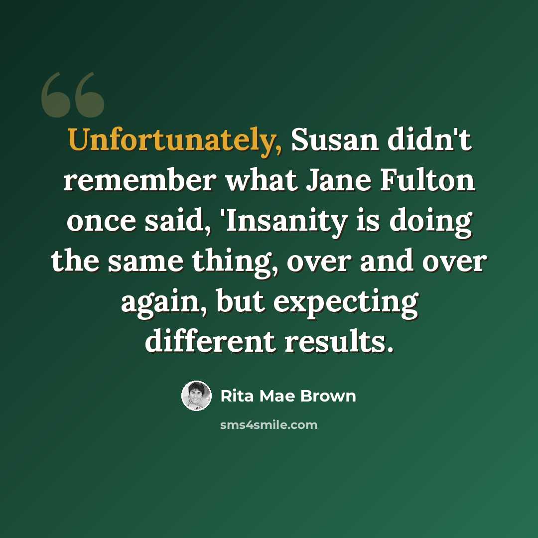 “Unfortunately, Susan didn't remember what Jane Fulton once said, 'Insanity is doing the same thing, over and over again, but expecting different results.” quote by Rita Mae Brown