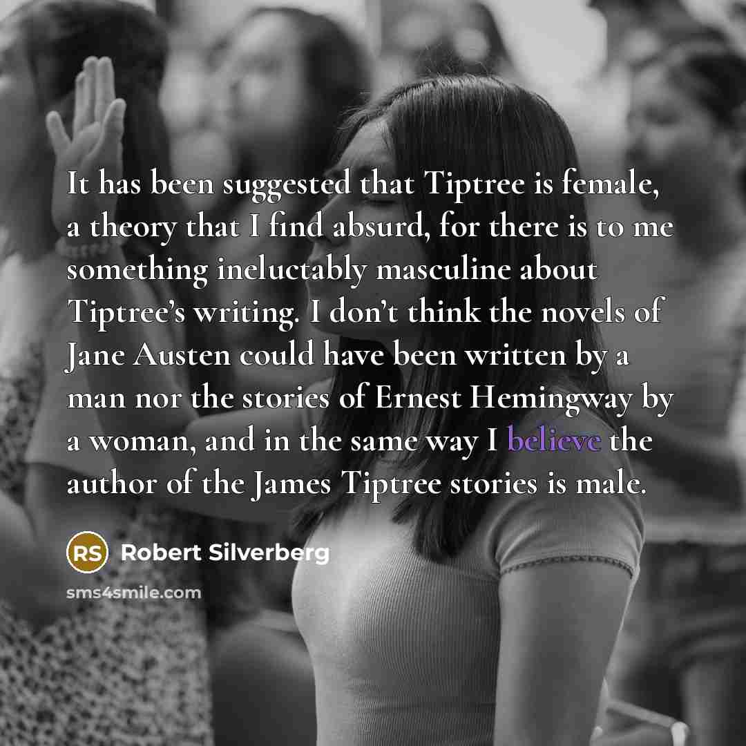 “It has been suggested that Tiptree is female, a theory that I find absurd, for there is to me something ineluctably masculine about Tiptree’s writing. I don’t think the novels of Jane Austen could have been written by a man nor the stories of Ernest Hemingway by a woman, and in the same way I…” quote by Robert Silverberg