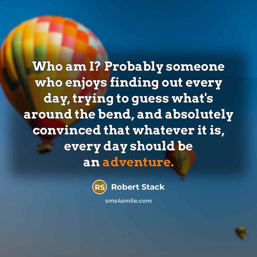 “Who am I? Probably someone who enjoys finding out every day, trying to guess what's around the bend, and absolutely convinced that whatever it is, every day should be an adventure.” quote by Robert Stack