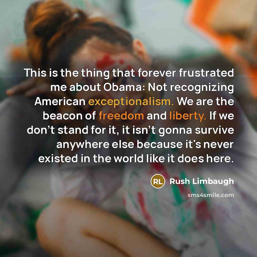 “This is the thing that forever frustrated me about Obama: Not recognizing American exceptionalism. We are the beacon of freedom and liberty. If we don't stand for it, it isn't gonna survive anywhere else because it's never existed in the world like it does here.” quote by Rush Limbaugh