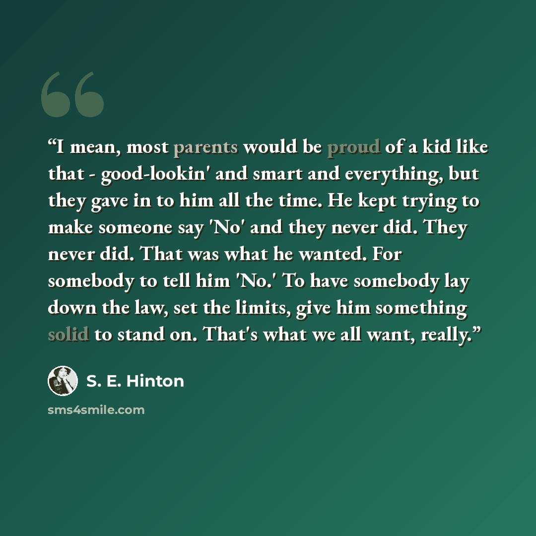“I mean, most parents would be proud of a kid like that - good-lookin' and smart and everything, but they gave in to him all the time. He kept trying to make someone say 'No' and they never did. They never did. That was what he wanted. For somebody to tell him 'No.' To have somebody lay down the…” quote by S. E. Hinton