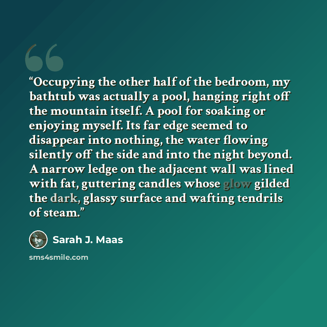 “Occupying the other half of the bedroom, my bathtub was actually a pool, hanging right off the mountain itself. A pool for soaking or enjoying myself. Its far edge seemed to disappear into nothing, the water flowing silently off the side and into the night beyond. A narrow ledge on the adjacent…” quote by Sarah J. Maas