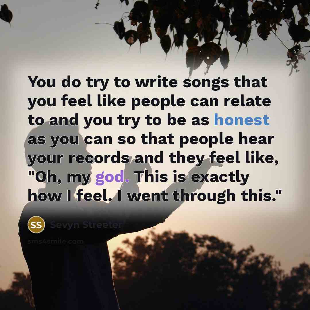 “You do try to write songs that you feel like people can relate to and you try to be as honest as you can so that people hear your records and they feel like, "Oh, my god. This is exactly how I feel. I went through this."” quote by Sevyn Streeter