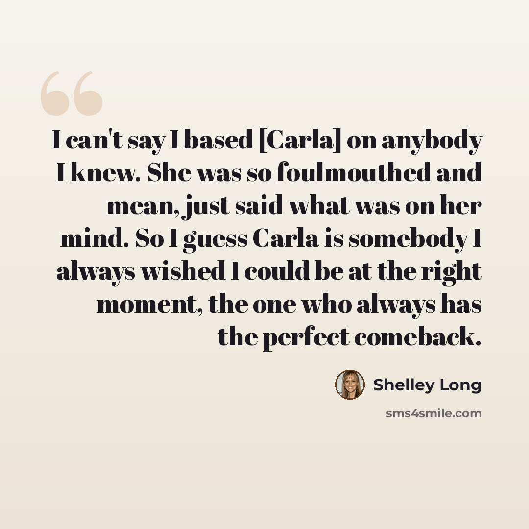 “I can't say I based [Carla] on anybody I knew. She was so foulmouthed and mean, just said what was on her mind. So I guess Carla is somebody I always wished I could be at the right moment, the one who always has the perfect comeback.” quote by Shelley Long