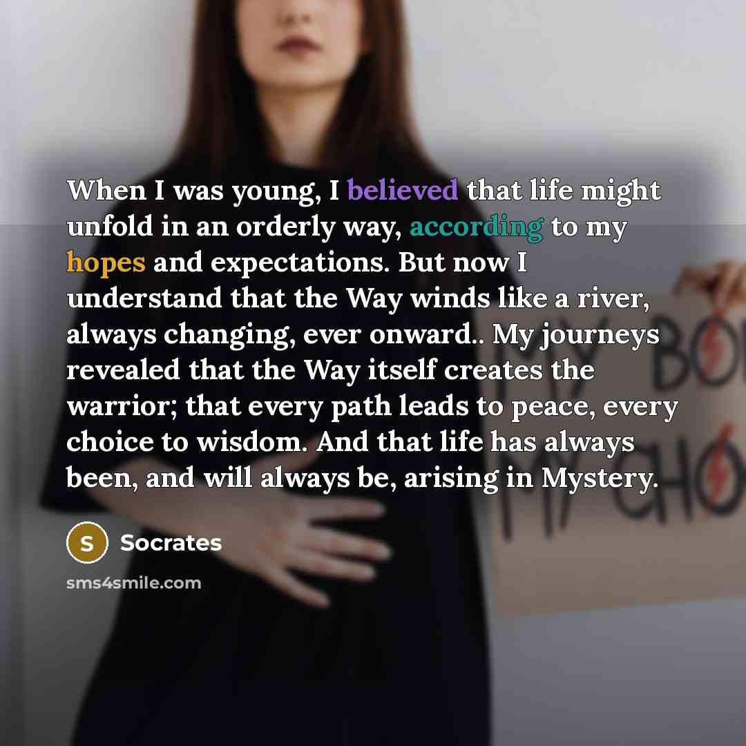 “When I was young, I believed that life might unfold in an orderly way, according to my hopes and expectations. But now I understand that the Way winds like a river, always changing, ever onward.. My journeys revealed that the Way itself creates the warrior; that every path leads to peace, every…” quote by Socrates