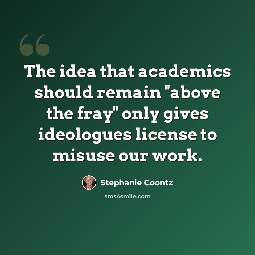 “The idea that academics should remain ''above the fray'' only gives ideologues license to misuse our work.” quote by Stephanie Coontz