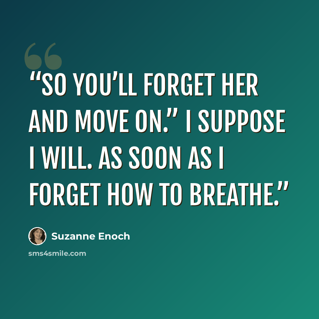 “So you’ll forget her and move on.” I suppose I will. As soon as I forget how to breathe.” quote by Suzanne Enoch