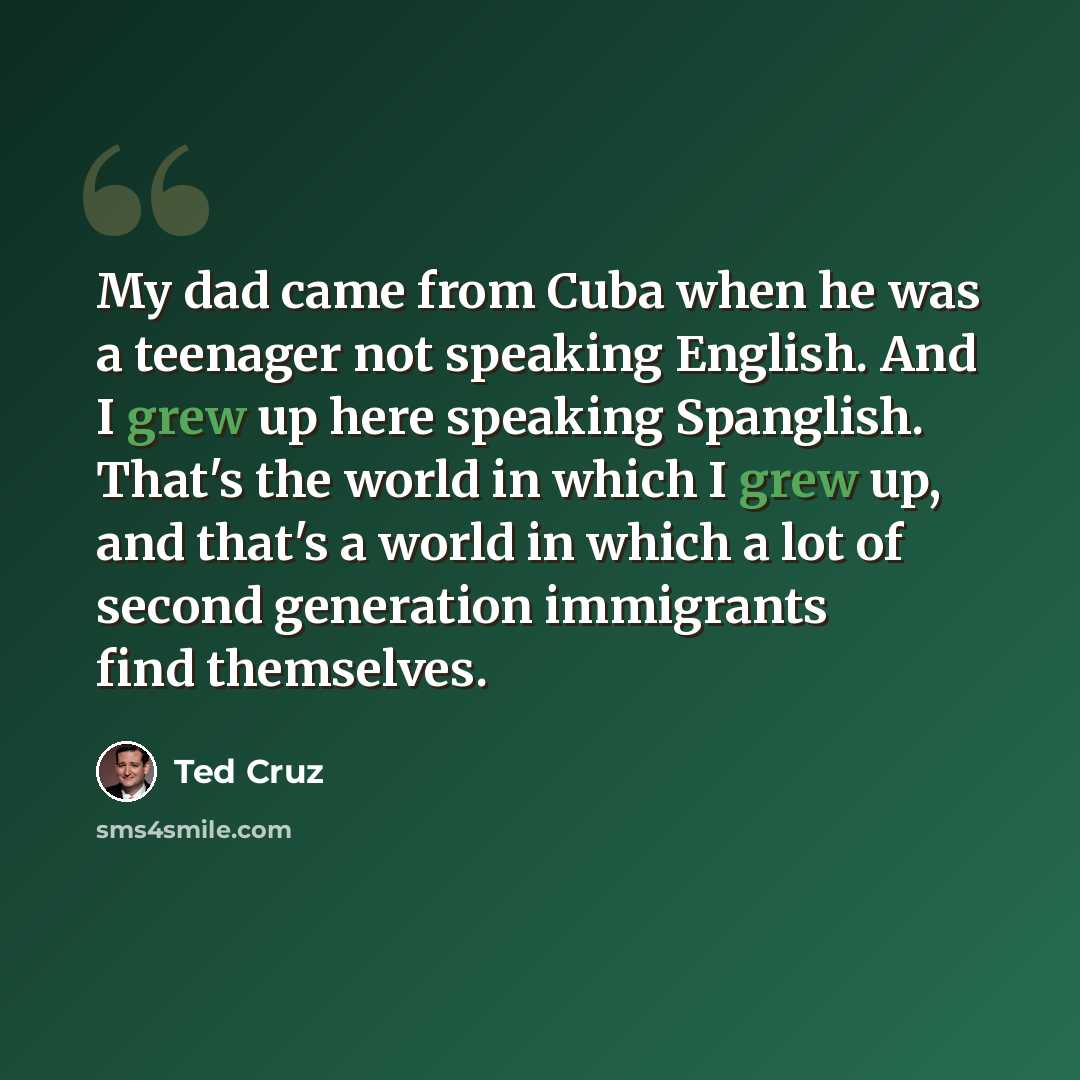 “My dad came from Cuba when he was a teenager not speaking English. And I grew up here speaking Spanglish. That's the world in which I grew up, and that's a world in which a lot of second generation immigrants find themselves.” quote by Ted Cruz