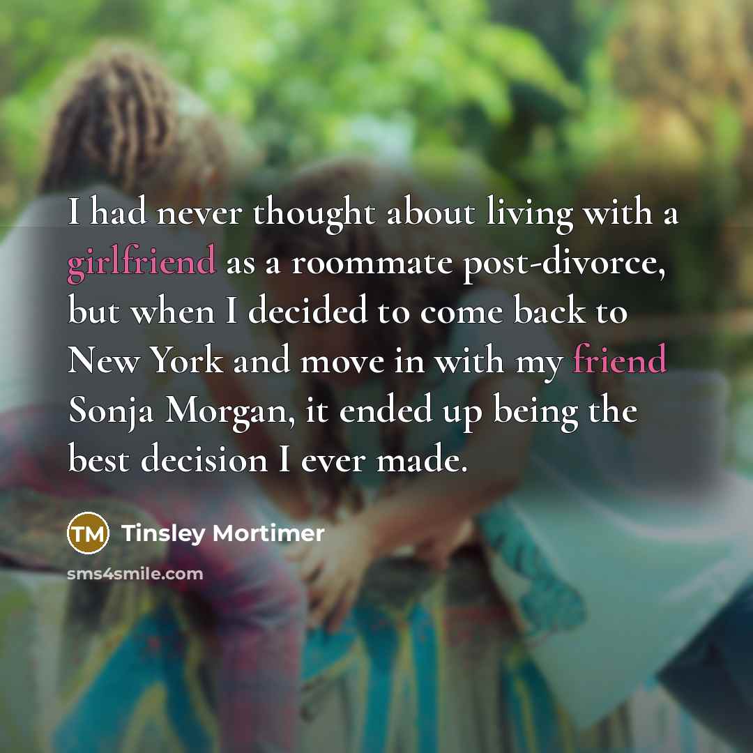 “I had never thought about living with a girlfriend as a roommate post-divorce, but when I decided to come back to New York and move in with my friend Sonja Morgan, it ended up being the best decision I ever made.” quote by Tinsley Mortimer