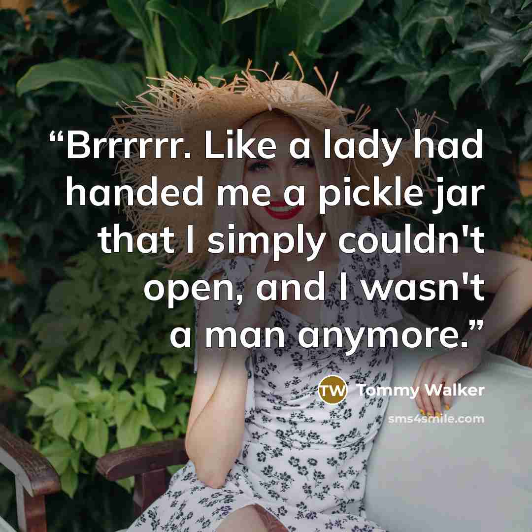 “Brrrrrr. Like a lady had handed me a pickle jar that I simply couldn't open, and I wasn't a man anymore.” quote by Tommy Walker